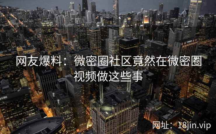网友爆料：微密圈社区竟然在微密圈视频做这些事