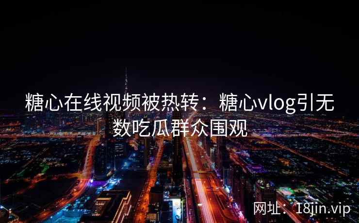 糖心在线视频被热转：糖心vlog引无数吃瓜群众围观