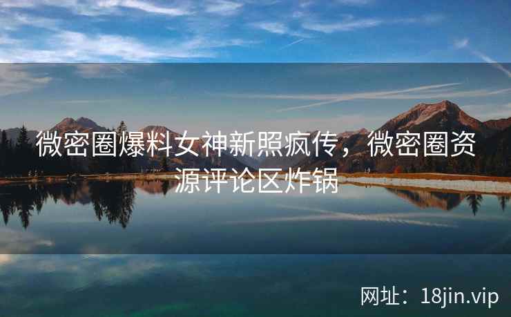 微密圈爆料女神新照疯传，微密圈资源评论区炸锅