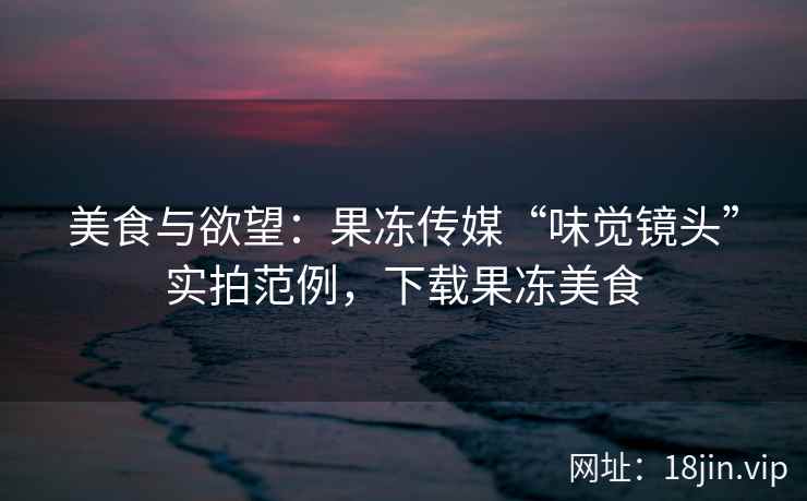 美食与欲望：果冻传媒“味觉镜头”实拍范例，下载果冻美食