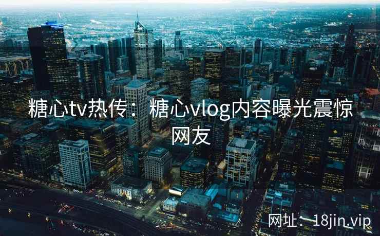 糖心tv热传：糖心vlog内容曝光震惊网友