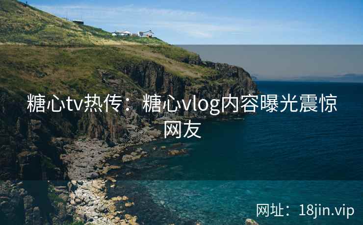 糖心tv热传：糖心vlog内容曝光震惊网友