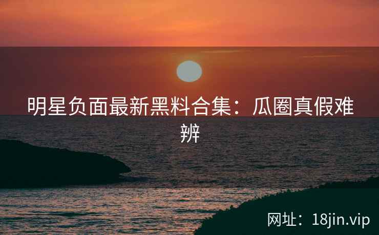 明星负面最新黑料合集：瓜圈真假难辨
