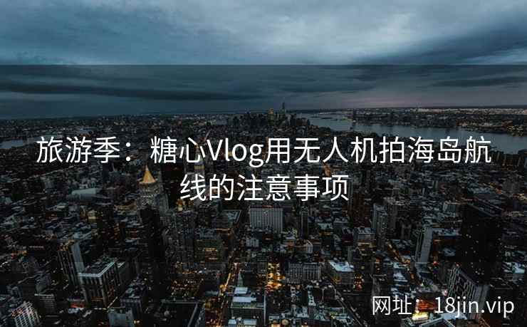 旅游季:糖心Vlog用无人机拍海岛航线的注意事项