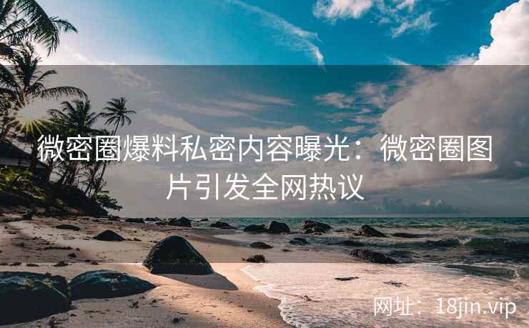 微密圈爆料私密内容曝光:微密圈图片引发全网热议