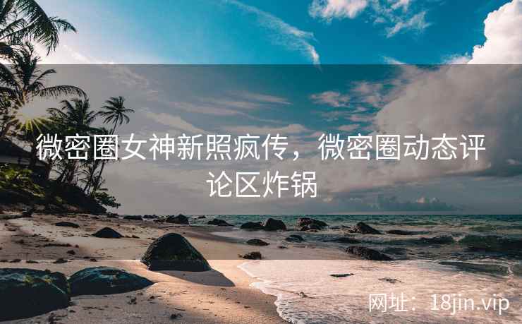 微密圈女神新照疯传,微密圈动态评论区炸锅