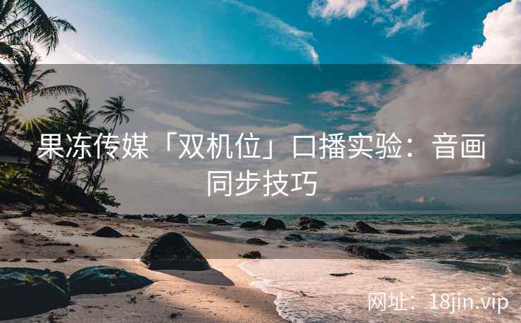 果冻传媒「双机位」口播实验:音画同步技巧