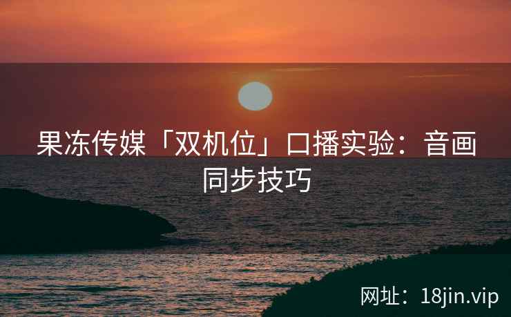 果冻传媒「双机位」口播实验：音画同步技巧
