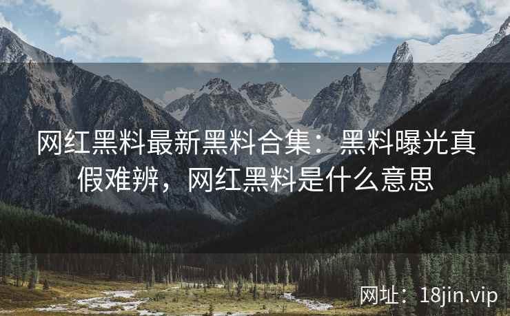 网红黑料最新黑料合集:黑料曝光真假难辨,网红黑料是什么意思