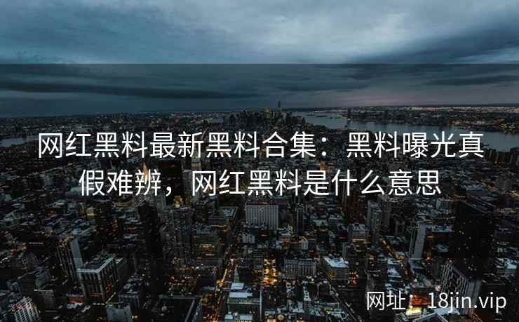 网红黑料最新黑料合集：黑料曝光真假难辨，网红黑料是什么意思