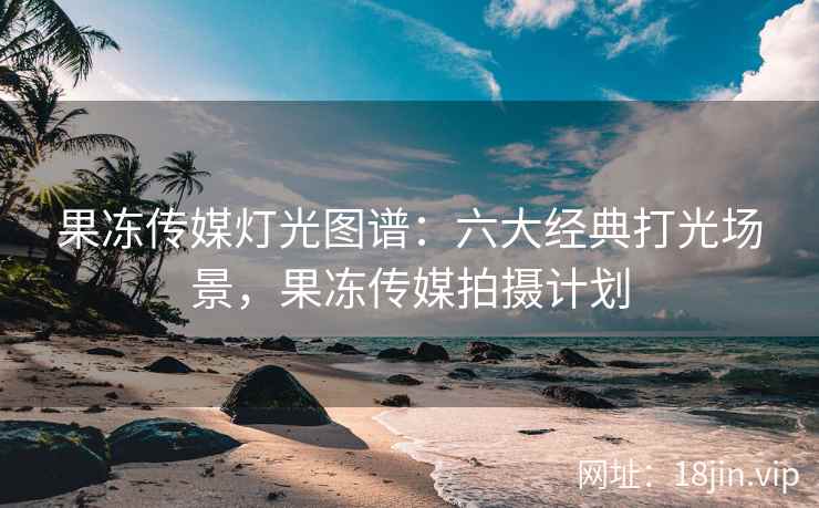 果冻传媒灯光图谱：六大经典打光场景，果冻传媒拍摄计划