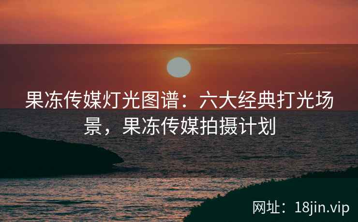 果冻传媒灯光图谱：六大经典打光场景，果冻传媒拍摄计划