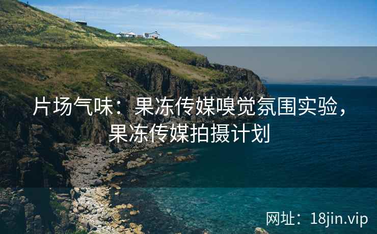 片场气味：果冻传媒嗅觉氛围实验，果冻传媒拍摄计划