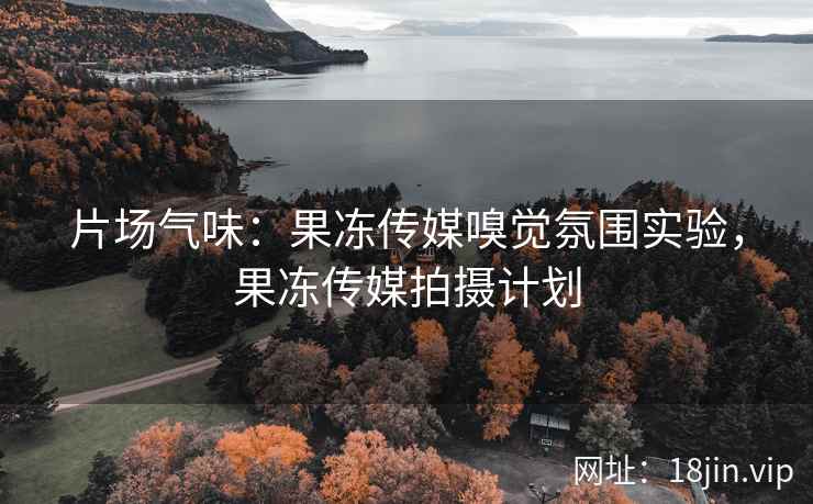 片场气味：果冻传媒嗅觉氛围实验，果冻传媒拍摄计划