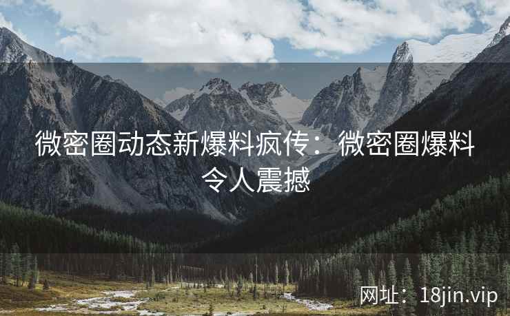 微密圈动态新爆料疯传：微密圈爆料令人震撼