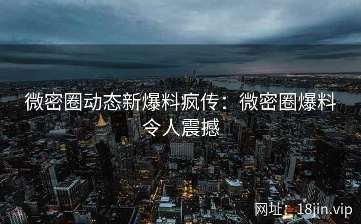 微密圈动态新爆料疯传：微密圈爆料令人震撼