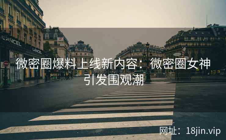 微密圈爆料上线新内容：微密圈女神引发围观潮