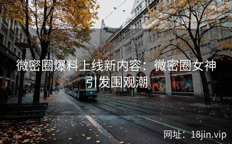 微密圈爆料上线新内容：微密圈女神引发围观潮