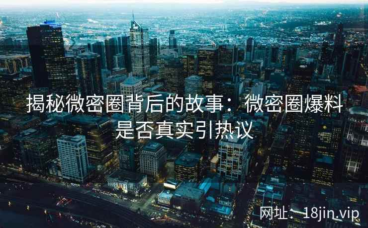 揭秘微密圈背后的故事：微密圈爆料是否真实引热议