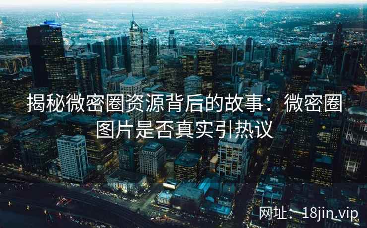揭秘微密圈资源背后的故事：微密圈图片是否真实引热议