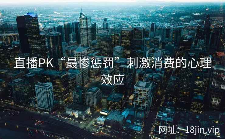 直播PK“最惨惩罚”刺激消费的心理效应