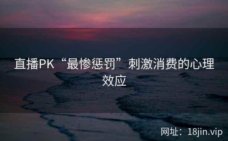 直播PK“最惨惩罚”刺激消费的心理效应