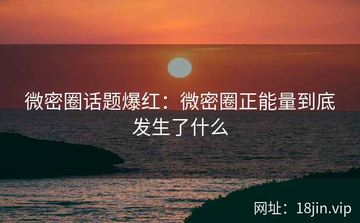微密圈话题爆红：微密圈正能量到底发生了什么