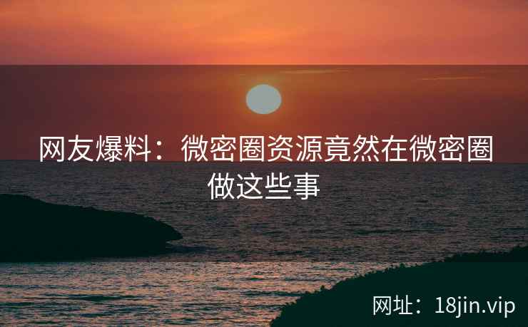 网友爆料：微密圈资源竟然在微密圈做这些事