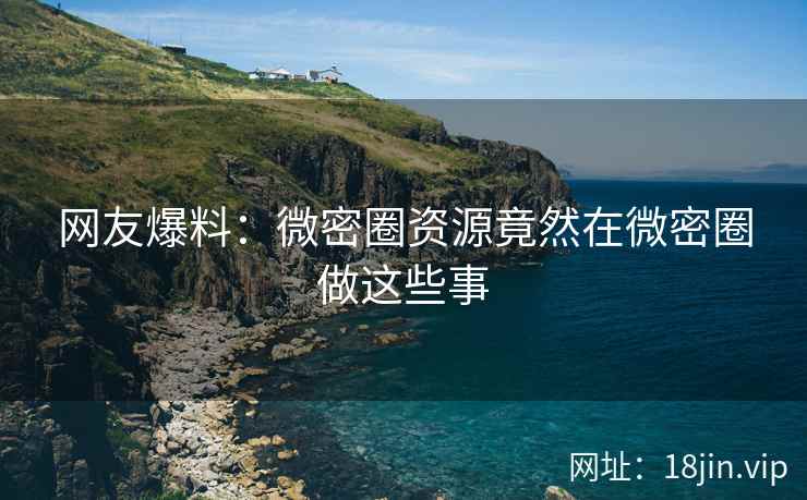 网友爆料：微密圈资源竟然在微密圈做这些事