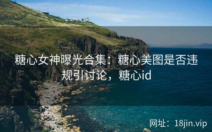 糖心女神曝光合集：糖心美图是否违规引讨论，糖心id