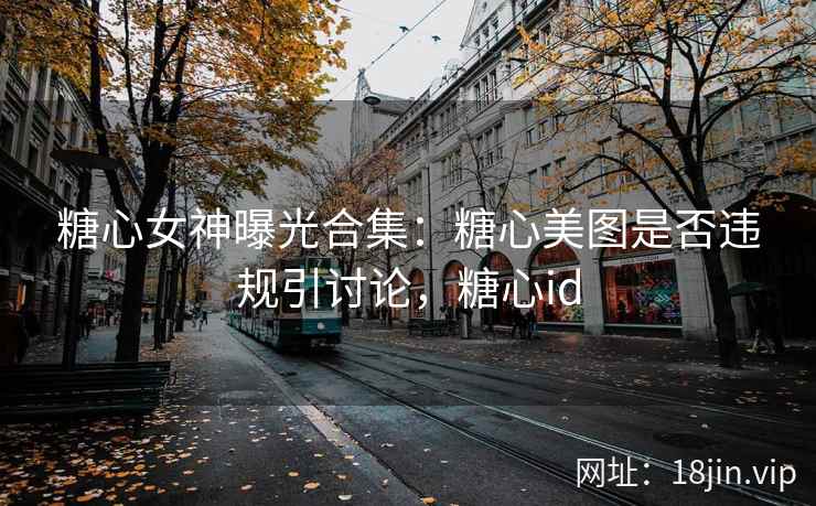糖心女神曝光合集：糖心美图是否违规引讨论，糖心id