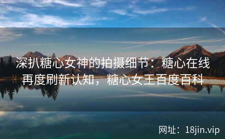 深扒糖心女神的拍摄细节：糖心在线再度刷新认知，糖心女王百度百科