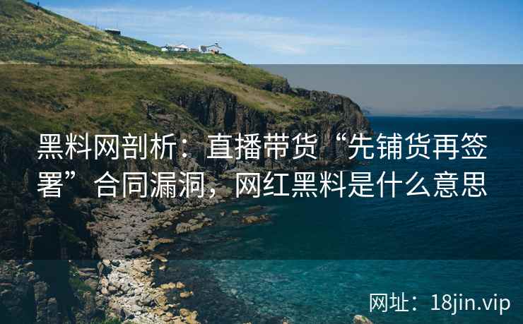 黑料网剖析：直播带货“先铺货再签署”合同漏洞，网红黑料是什么意思