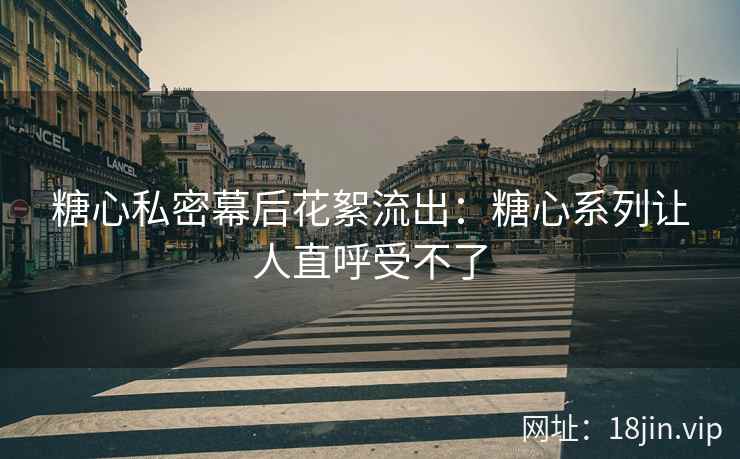 糖心私密幕后花絮流出：糖心系列让人直呼受不了