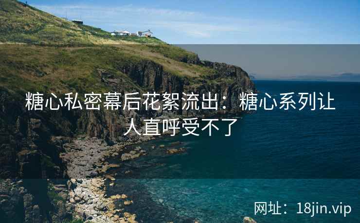糖心私密幕后花絮流出：糖心系列让人直呼受不了