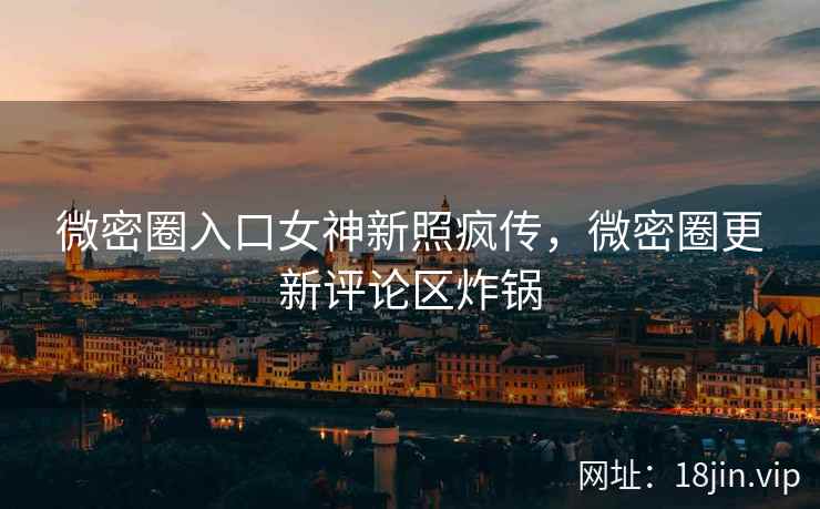 微密圈入口女神新照疯传，微密圈更新评论区炸锅