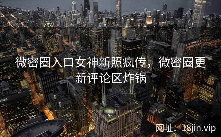 微密圈入口女神新照疯传，微密圈更新评论区炸锅
