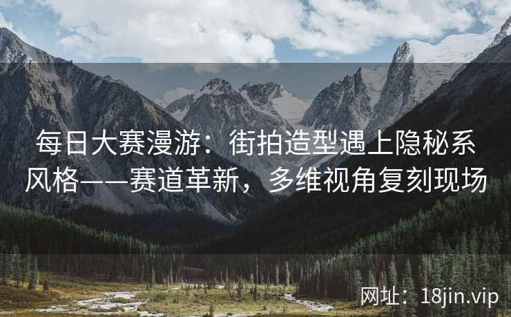 每日大赛漫游：街拍造型遇上隐秘系风格——赛道革新，多维视角复刻现场