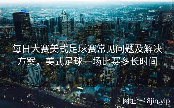 每日大赛美式足球赛常见问题及解决方案，美式足球一场比赛多长时间