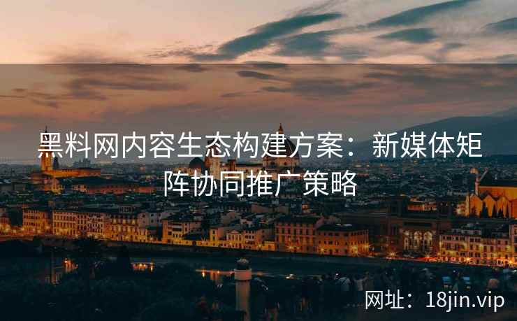 黑料网内容生态构建方案：新媒体矩阵协同推广策略