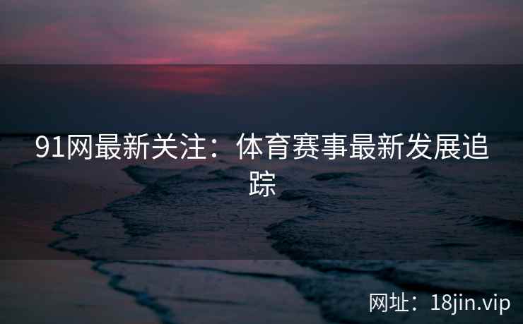 91网最新关注：体育赛事最新发展追踪