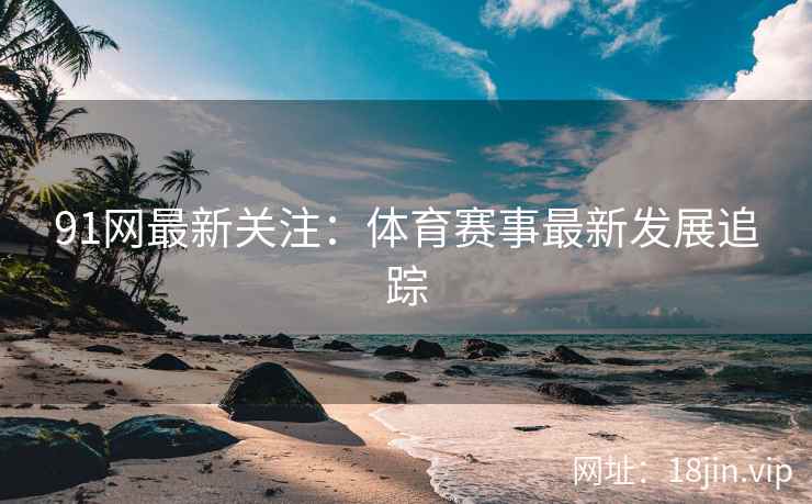 91网最新关注：体育赛事最新发展追踪