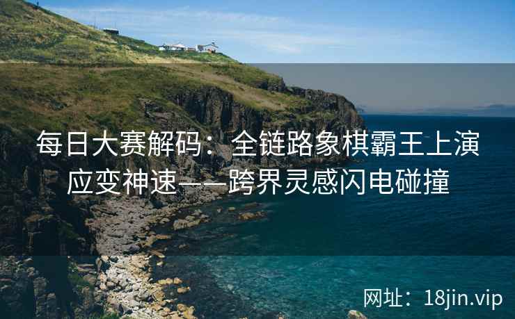 每日大赛解码：全链路象棋霸王上演应变神速——跨界灵感闪电碰撞