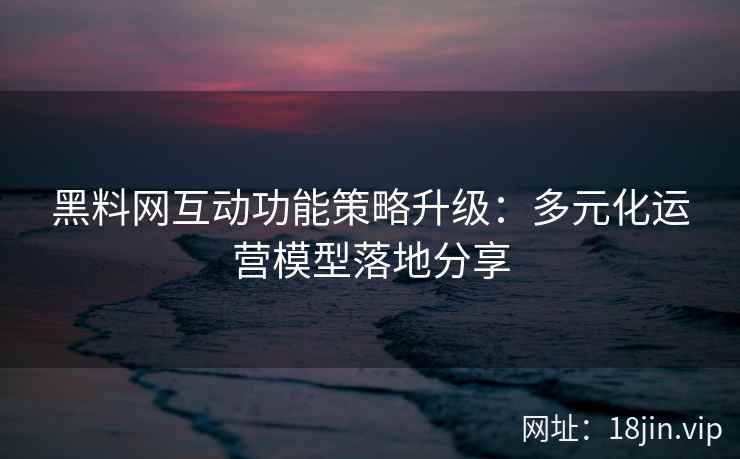 黑料网互动功能策略升级：多元化运营模型落地分享