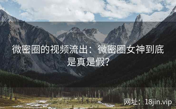 微密圈的视频流出：微密圈女神到底是真是假？