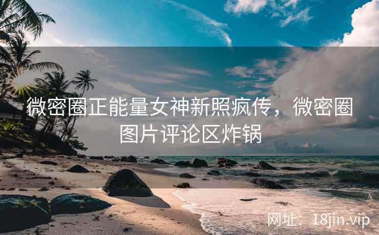 微密圈正能量女神新照疯传，微密圈图片评论区炸锅