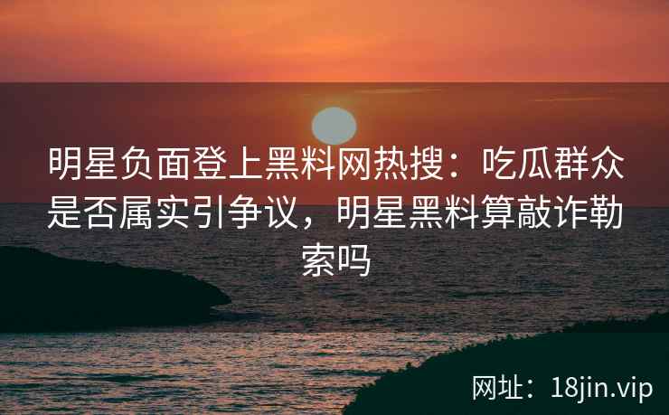 明星负面登上黑料网热搜：吃瓜群众是否属实引争议，明星黑料算敲诈勒索吗
