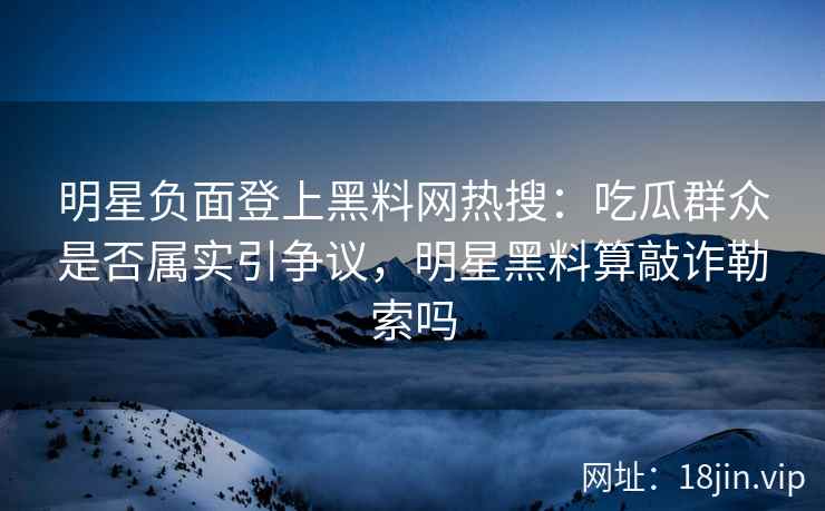 明星负面登上黑料网热搜：吃瓜群众是否属实引争议，明星黑料算敲诈勒索吗