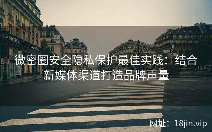 微密圈安全隐私保护最佳实践：结合新媒体渠道打造品牌声量