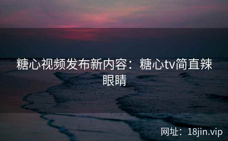 糖心视频发布新内容：糖心tv简直辣眼睛
